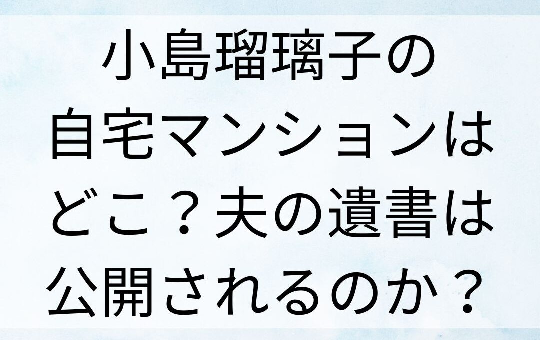 小島瑠璃子の自宅マンションはどこ？夫の遺書は公開されるのか？